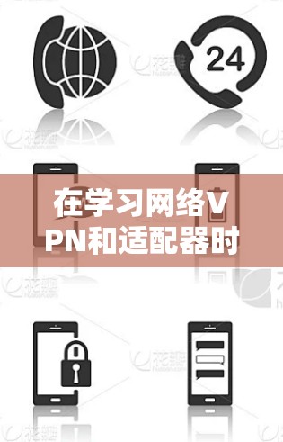 在学习网络VPN和适配器时，以下是一些关键点的总结和解释