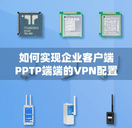如何实现企业客户端PPTP端端的VPN配置与安全防护 如何实现企业客户端PPTP端端的VPN配置与安全防护