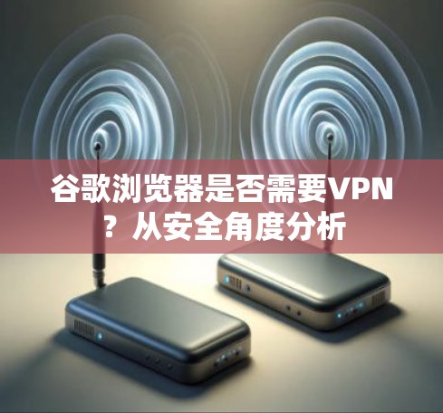 谷歌浏览器是否需要VPN?从安全角度分析