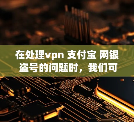 在处理vpn 支付宝 网银 盗号的问题时，我们可以按照以下步骤进行