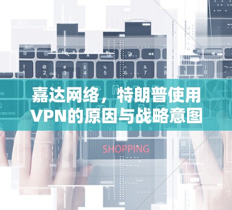 嘉达网络,特朗普使用VPN的原因与战略意图