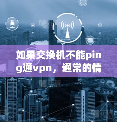 如果交换机不能ping通vpn，通常的情况包括硬件问题、软件问题或网络配置错误。以下是逐步的排查步骤