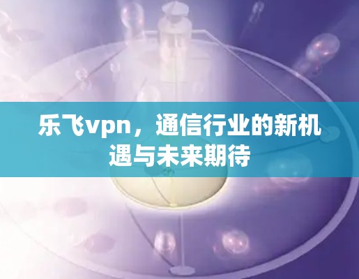 乐飞vpn，通信行业的新机遇与未来期待