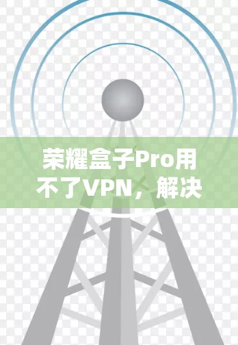 荣耀盒子Pro用不了VPN,解决方法与建议 荣耀盒子Pro用不了VPN,解决方法与建议