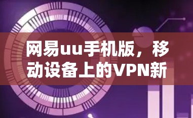 网易uu手机版,移动设备上的VPN新尝试,值得探索的解决方案