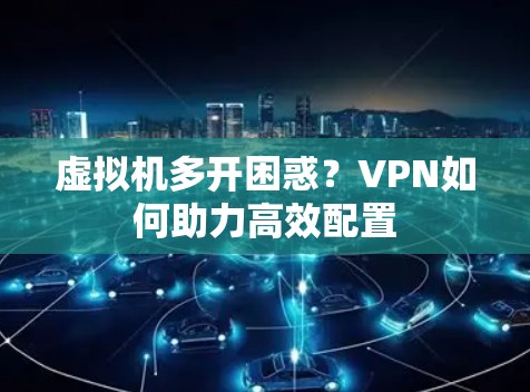 虚拟机多开困惑？VPN如何助力高效配置