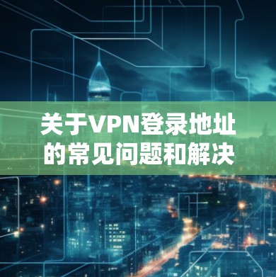 关于VPN登录地址的常见问题和解决方法，以下是一些常见的步骤和可能的解决方案