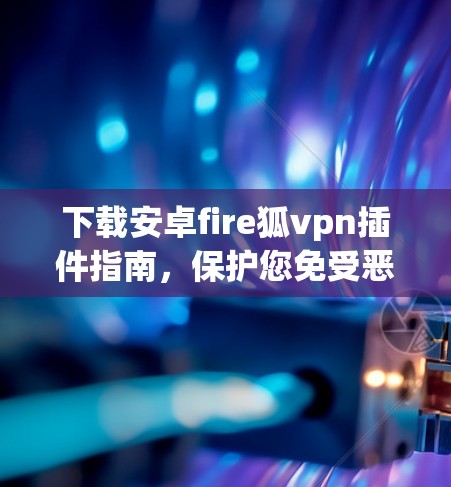 下载安卓fire狐vpn插件指南，保护您免受恶意软件威胁的实用工具