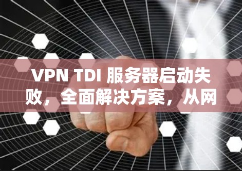 VPN TDI 服务器启动失败，全面解决方案，从网络到协议到配置，彻底解决你的问题