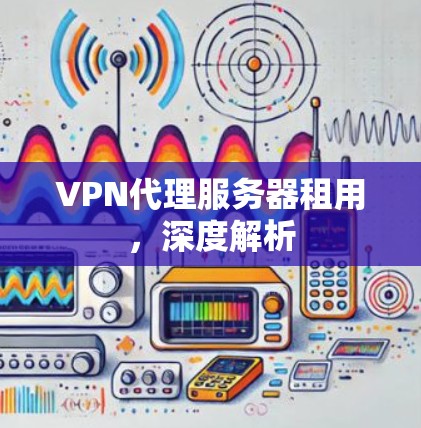 VPN代理服务器租用,深度解析 VPN代理服务器租用,深度解析