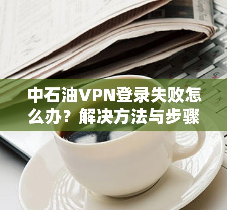 中石油VPN登录失败怎么办?解决方法与步骤详解 中石油VPN登录失败怎么办?解决方法与步骤详解
