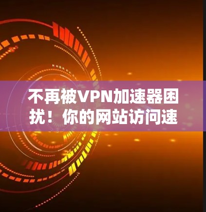 不再被VPN加速器困扰！你的网站访问速度真的有问题？