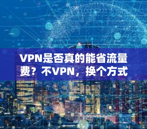 VPN是否真的能省流量费？不VPN，换个方式省钱！