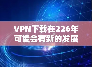 VPN下载在226年可能会有新的发展和变化，但目前来说，226年VPN下载的主要趋势和热门下载点主要集中在以下方面