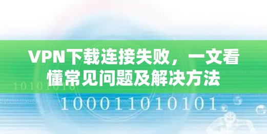 VPN下载连接失败，一文看懂常见问题及解决方法
