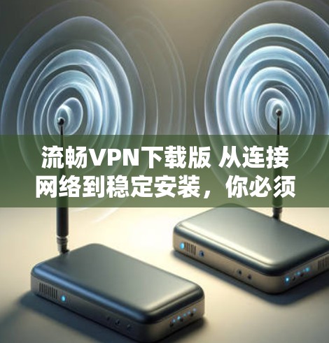 流畅VPN下载版 从连接网络到稳定安装，你必须知道的 VPN 下载流程