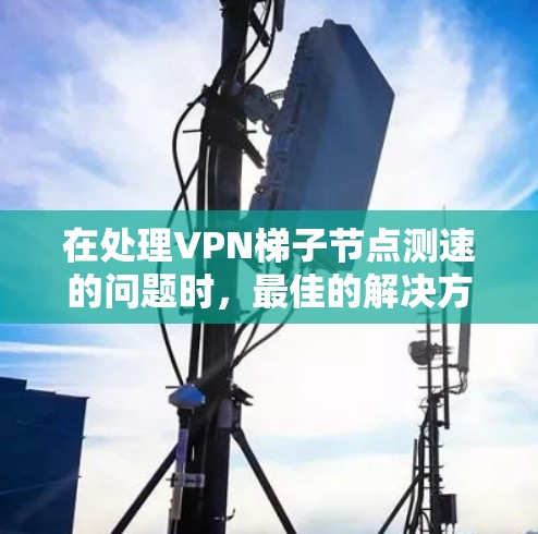 在处理<strong>VPN梯子</strong>节点测速的问题时，最佳的解决方案是通过以下步骤进行测试和优化