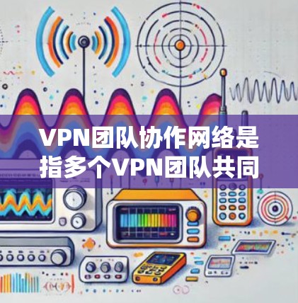 VPN团队协作网络是指多个VPN团队共同使用同一个VPN网络或共享某些资源，以提高团队协作的效率和安全性。以下是对该概念的详细分析和总结