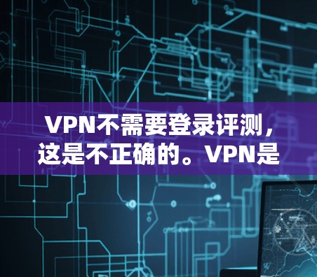 VPN不需要登录评测，这是不正确的。VPN是需要注册和登录的，才能进行使用。以下是VPN的基本步骤