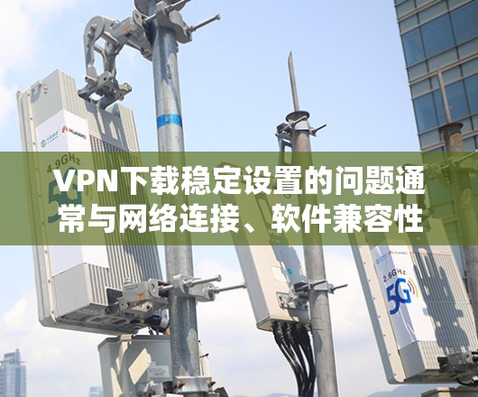 VPN下载稳定设置的问题通常与网络连接、软件兼容性或配置不当有关。以下是一些常见且有效的解决方法