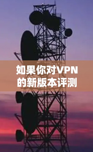 如果你对VPN的新版本评测感兴趣，以下是一些值得考虑的因素