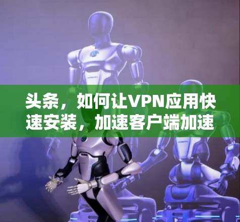 头条，如何让VPN应用快速安装，加速客户端加速网络