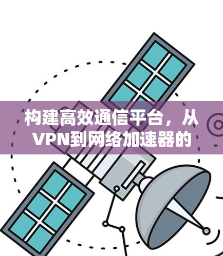 构建高效通信平台，从VPN到网络加速器的双刃剑
